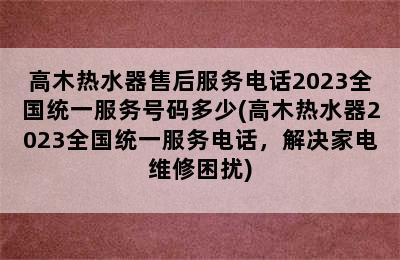 高木热水器售后服务电话2023全国统一服务号码多少(高木热水器2023全国统一服务电话，解决家电维修困扰)