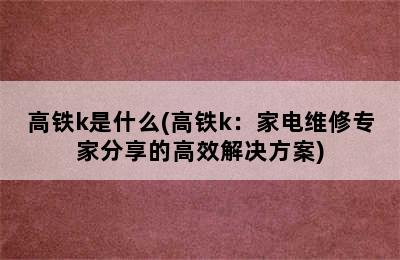 高铁k是什么(高铁k：家电维修专家分享的高效解决方案)