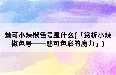 魅可小辣椒色号是什么(「赏析小辣椒色号——魅可色彩的魔力」)