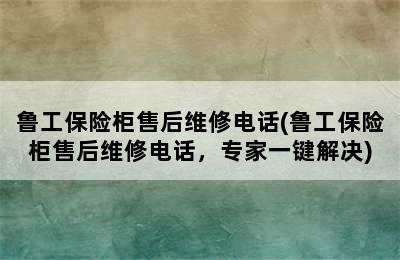 鲁工保险柜售后维修电话(鲁工保险柜售后维修电话，专家一键解决)