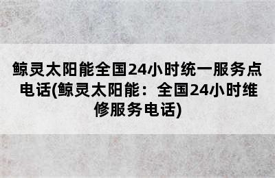 鲸灵太阳能全国24小时统一服务点电话(鲸灵太阳能：全国24小时维修服务电话)