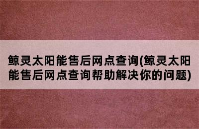 鲸灵太阳能售后网点查询(鲸灵太阳能售后网点查询帮助解决你的问题)