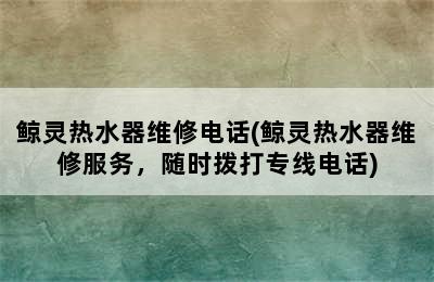 鲸灵热水器维修电话(鲸灵热水器维修服务，随时拨打专线电话)