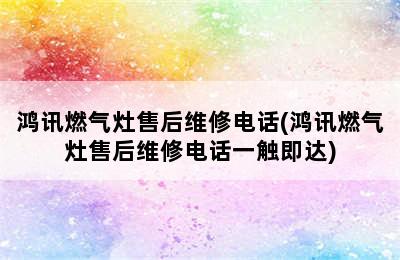 鸿讯燃气灶售后维修电话(鸿讯燃气灶售后维修电话一触即达)