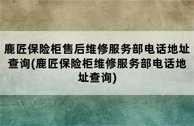 鹿匠保险柜售后维修服务部电话地址查询(鹿匠保险柜维修服务部电话地址查询)