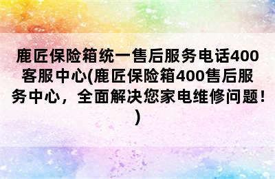 鹿匠保险箱统一售后服务电话400客服中心(鹿匠保险箱400售后服务中心，全面解决您家电维修问题！)