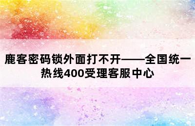 鹿客密码锁外面打不开——全国统一热线400受理客服中心