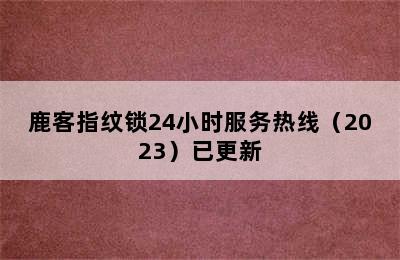 鹿客指纹锁24小时服务热线（2023）已更新