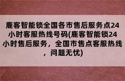 鹿客智能锁全国各市售后服务点24小时客服热线号码(鹿客智能锁24小时售后服务，全国市售点客服热线，问题无忧)