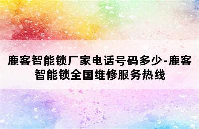 鹿客智能锁厂家电话号码多少-鹿客智能锁全国维修服务热线