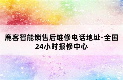 鹿客智能锁售后维修电话地址-全国24小时报修中心