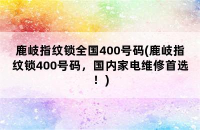 鹿岐指纹锁全国400号码(鹿岐指纹锁400号码，国内家电维修首选！)