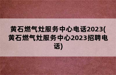 黄石燃气灶服务中心电话2023(黄石燃气灶服务中心2023招聘电话)