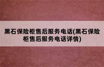 黑石保险柜售后服务电话(黑石保险柜售后服务电话详情)