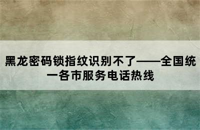 黑龙密码锁指纹识别不了——全国统一各市服务电话热线