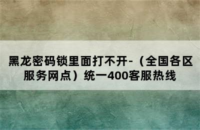 黑龙密码锁里面打不开-（全国各区服务网点）统一400客服热线