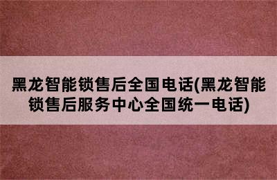 黑龙智能锁售后全国电话(黑龙智能锁售后服务中心全国统一电话)