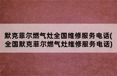 默克菲尔燃气灶全国维修服务电话(全国默克菲尔燃气灶维修服务电话)