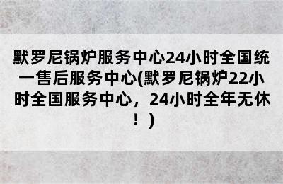 默罗尼锅炉服务中心24小时全国统一售后服务中心(默罗尼锅炉22小时全国服务中心，24小时全年无休！)