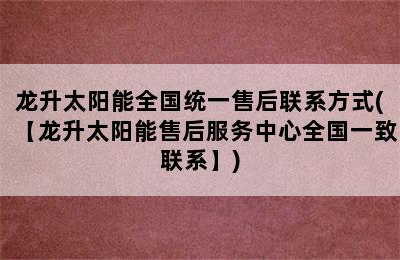 龙升太阳能全国统一售后联系方式(【龙升太阳能售后服务中心全国一致联系】)