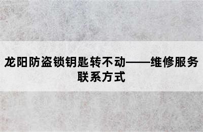 龙阳防盗锁钥匙转不动——维修服务联系方式