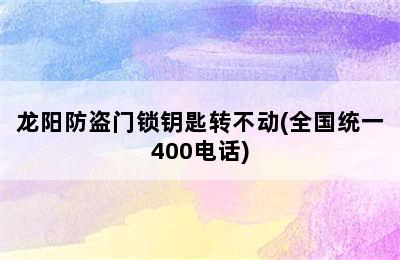 龙阳防盗门锁钥匙转不动(全国统一400电话)